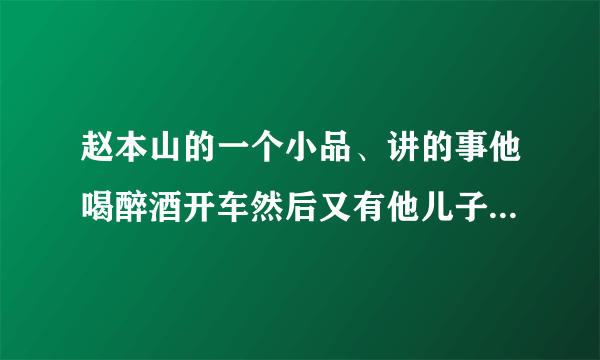 赵本山的一个小品、讲的事他喝醉酒开车然后又有他儿子的那个小品叫什么名字