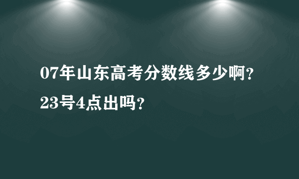 07年山东高考分数线多少啊？23号4点出吗？