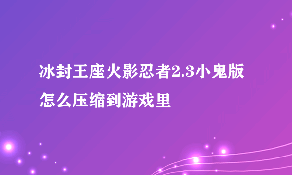 冰封王座火影忍者2.3小鬼版怎么压缩到游戏里