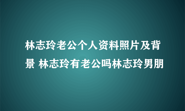 林志玲老公个人资料照片及背景 林志玲有老公吗林志玲男朋