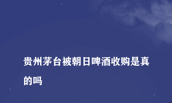 
贵州茅台被朝日啤酒收购是真的吗

