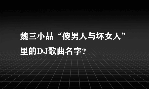 魏三小品“傻男人与坏女人”里的DJ歌曲名字？