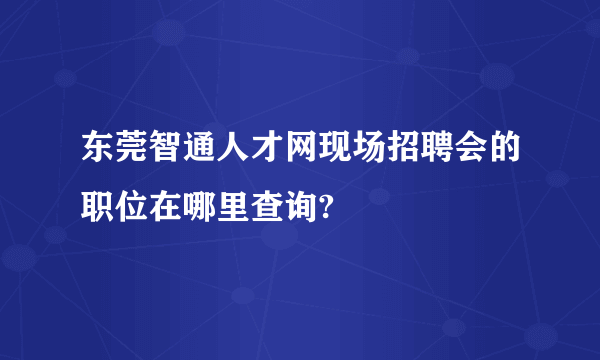 东莞智通人才网现场招聘会的职位在哪里查询?