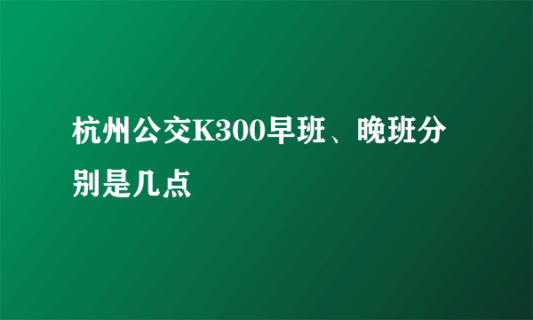 杭州公交K300早班、晚班分别是几点