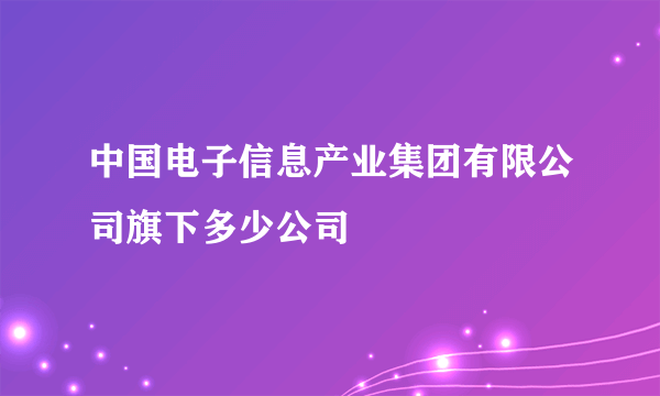 中国电子信息产业集团有限公司旗下多少公司