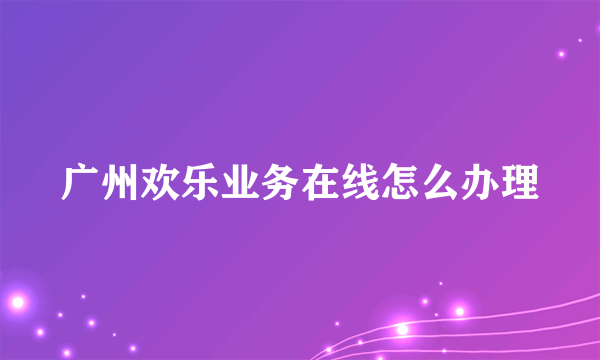 广州欢乐业务在线怎么办理