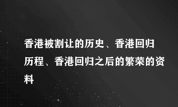 香港被割让的历史、香港回归历程、香港回归之后的繁荣的资料