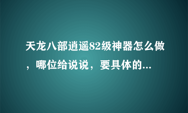 天龙八部逍遥82级神器怎么做，哪位给说说，要具体的，急用，拜托了