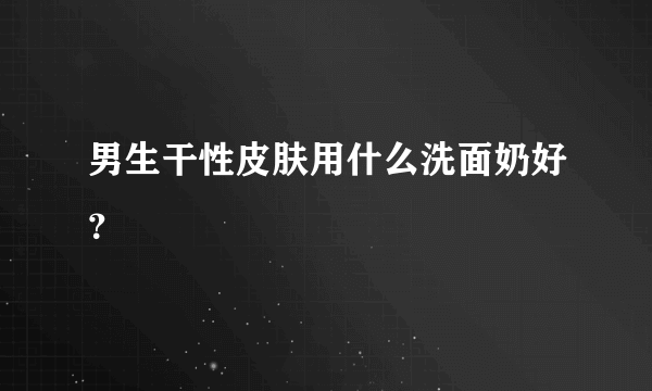 男生干性皮肤用什么洗面奶好？