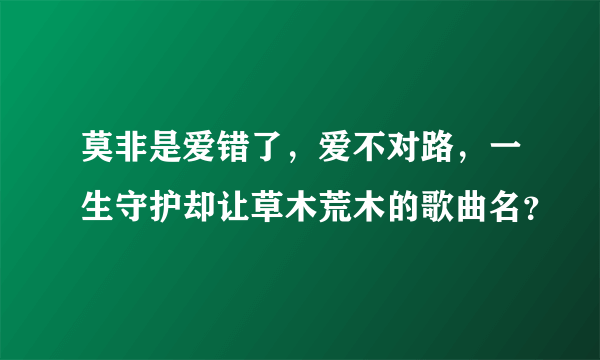 莫非是爱错了，爱不对路，一生守护却让草木荒木的歌曲名？