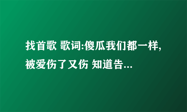 找首歌 歌词:傻瓜我们都一样,被爱伤了又伤 知道告诉我。...