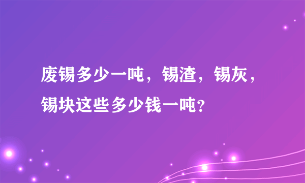 废锡多少一吨，锡渣，锡灰，锡块这些多少钱一吨？