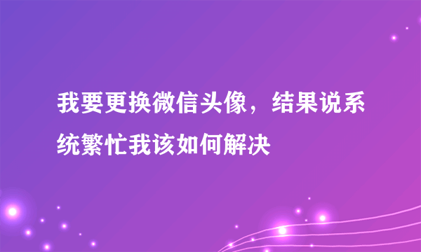 我要更换微信头像，结果说系统繁忙我该如何解决