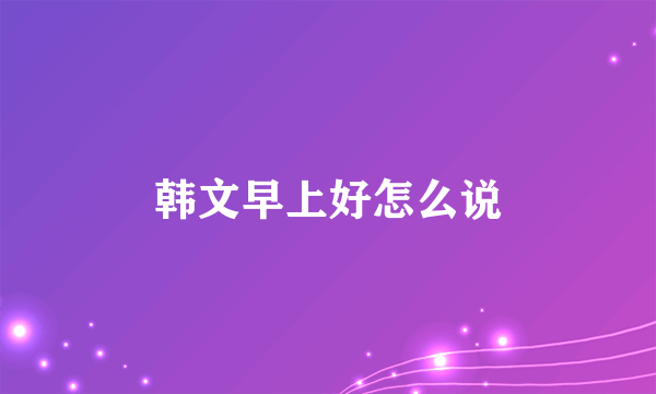 韩文早上好怎么说