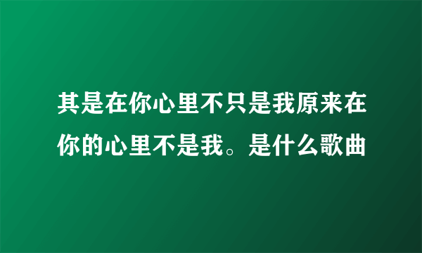 其是在你心里不只是我原来在你的心里不是我。是什么歌曲