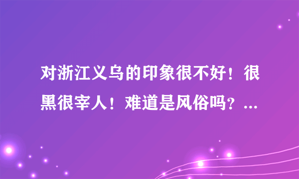 对浙江义乌的印象很不好！很黑很宰人！难道是风俗吗？我多不敢和浙江义乌的人做生意了！