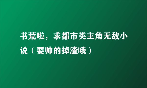 书荒啦，求都市类主角无敌小说（要帅的掉渣哦）