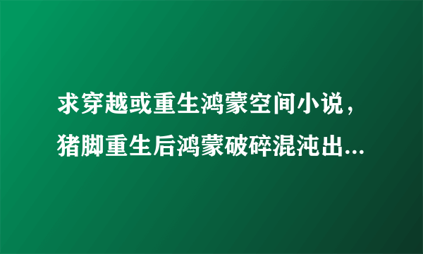 求穿越或重生鸿蒙空间小说，猪脚重生后鸿蒙破碎混沌出盘古开天化洪荒，但求完本，不是也行