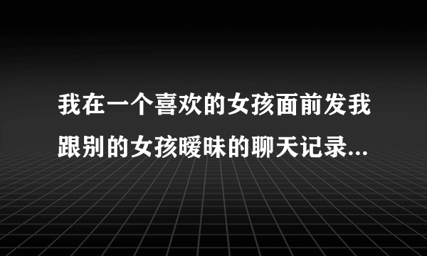 我在一个喜欢的女孩面前发我跟别的女孩暧昧的聊天记录，他会怎么样