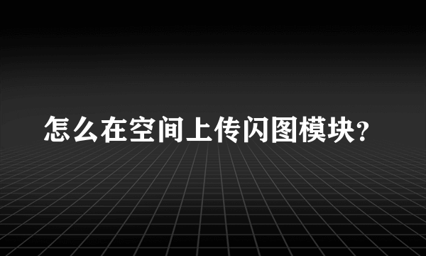 怎么在空间上传闪图模块？