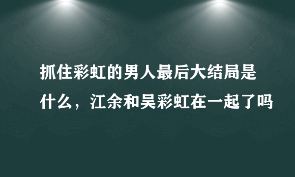 抓住彩虹的男人最后大结局是什么，江余和吴彩虹在一起了吗