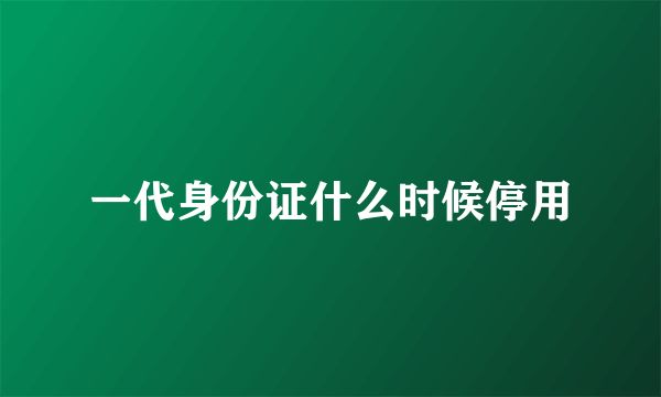 一代身份证什么时候停用