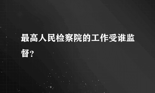 最高人民检察院的工作受谁监督？