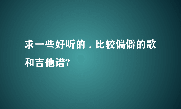 求一些好听的 . 比较偏僻的歌 和吉他谱?