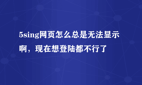 5sing网页怎么总是无法显示啊，现在想登陆都不行了