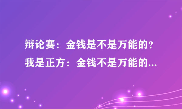 辩论赛：金钱是不是万能的？我是正方：金钱不是万能的 望各位提供正反两方的资料