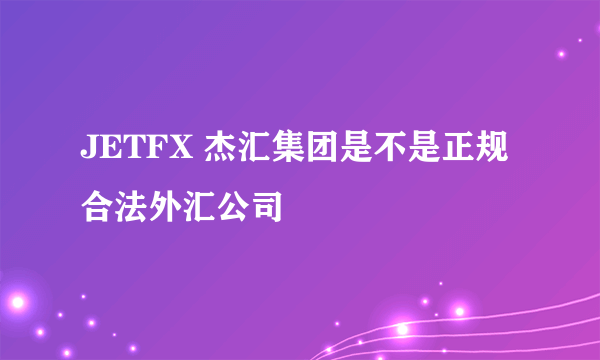 JETFX 杰汇集团是不是正规合法外汇公司