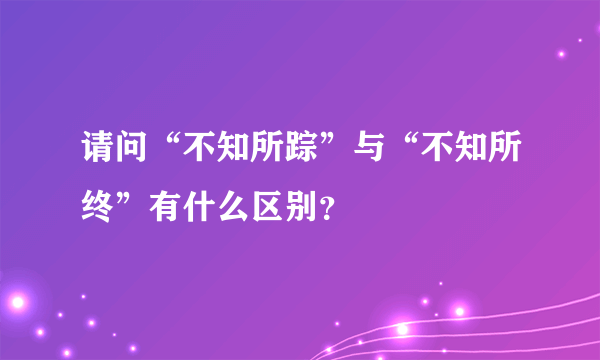 请问“不知所踪”与“不知所终”有什么区别？