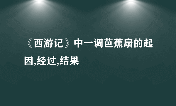 《西游记》中一调芭蕉扇的起因,经过,结果