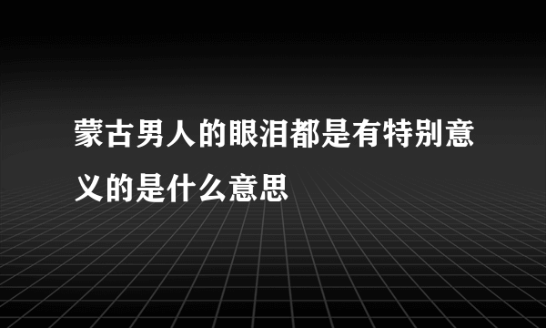 蒙古男人的眼泪都是有特别意义的是什么意思