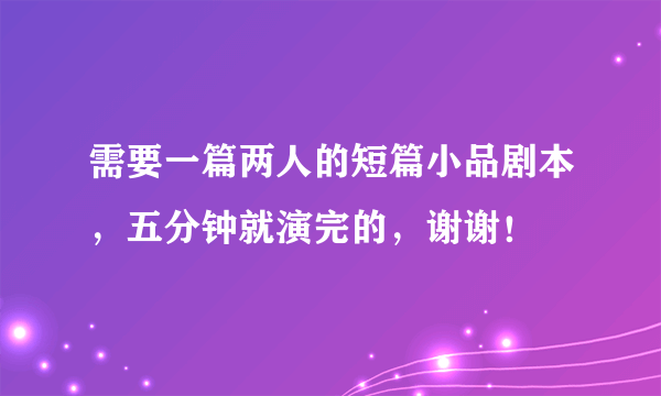 需要一篇两人的短篇小品剧本，五分钟就演完的，谢谢！