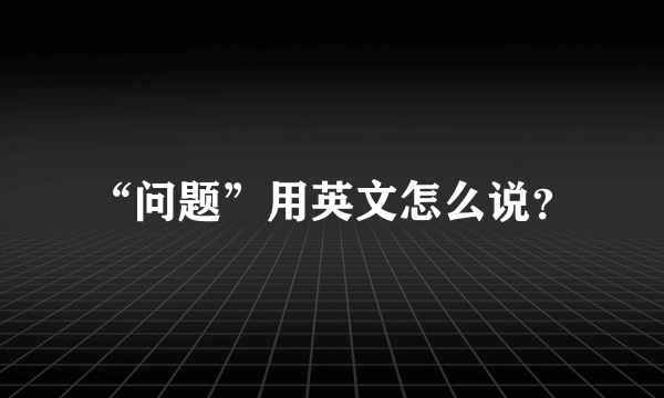 “问题”用英文怎么说？