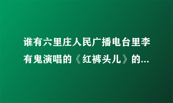 谁有六里庄人民广播电台里李有鬼演唱的《红裤头儿》的下载地址？谢谢