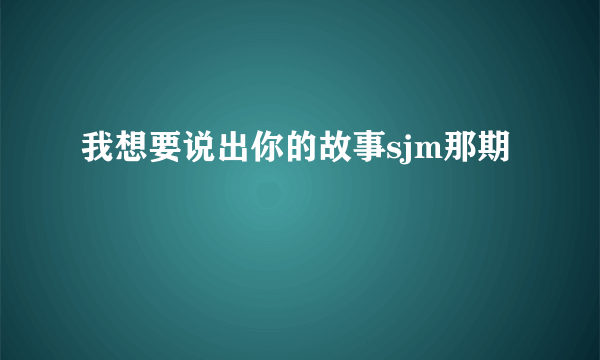 我想要说出你的故事sjm那期