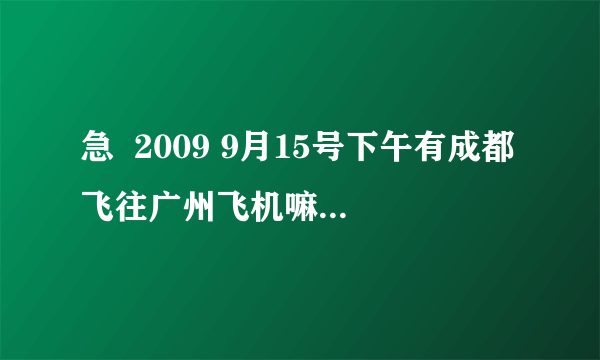 急  2009 9月15号下午有成都飞往广州飞机嘛？我想知道那个航空？航班号？起飞时间？到达时间？