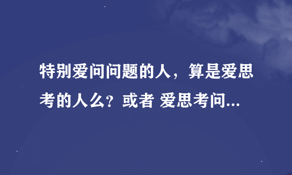 特别爱问问题的人，算是爱思考的人么？或者 爱思考问题的人有哪些表现呢？