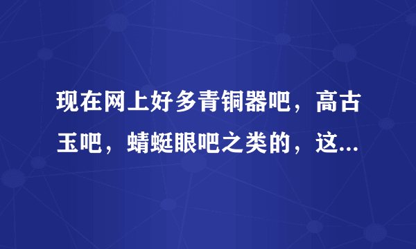 现在网上好多青铜器吧，高古玉吧，蜻蜓眼吧之类的，这些吧里的东西有