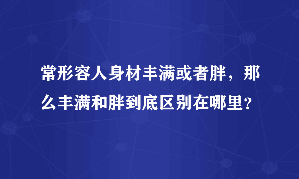 常形容人身材丰满或者胖，那么丰满和胖到底区别在哪里？