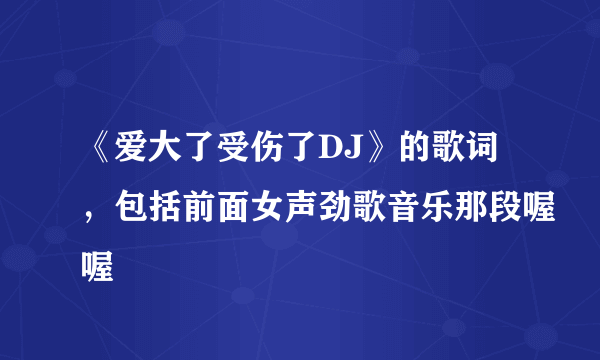 《爱大了受伤了DJ》的歌词，包括前面女声劲歌音乐那段喔喔