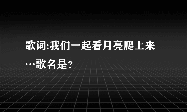 歌词:我们一起看月亮爬上来…歌名是？