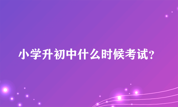 小学升初中什么时候考试？