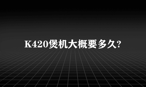 K420煲机大概要多久?