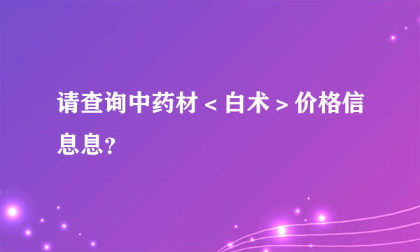 请查询中药材＜白术＞价格信息息？