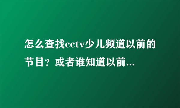 怎么查找cctv少儿频道以前的节目？或者谁知道以前的动画片名称？