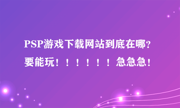 PSP游戏下载网站到底在哪？要能玩！！！！！！急急急！