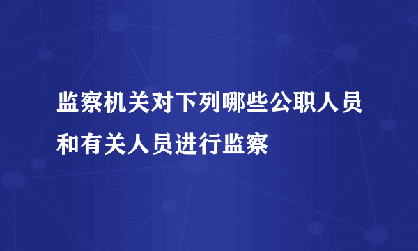 监察机关对下列哪些公职人员和有关人员进行监察